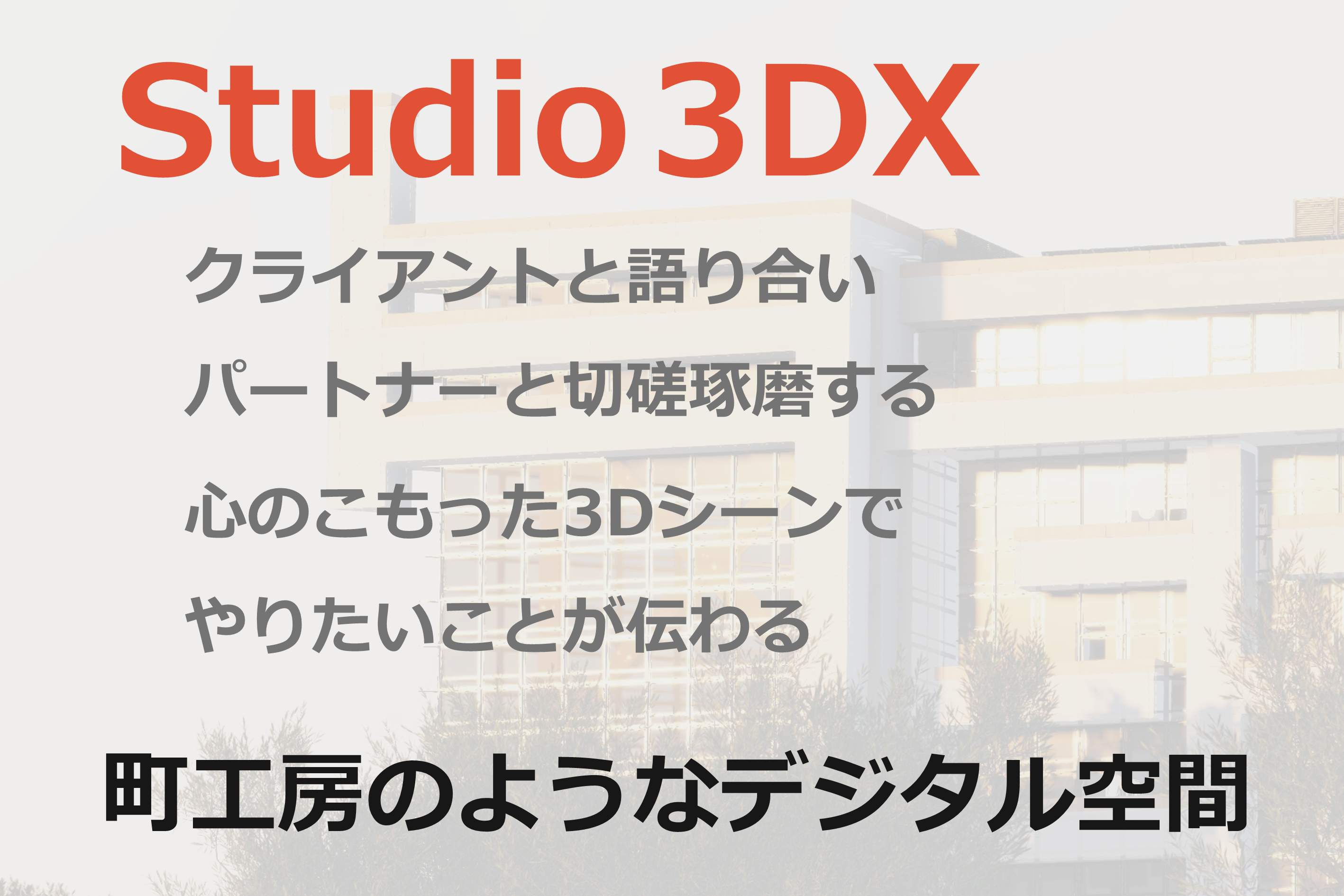 Studio 3DX
クライアントと語り合い
パートナーと切磋琢磨する
心のこもった３Dシーンで
やりたいことが伝わる
町工房のようなデジタル空間